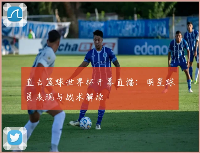 直击篮球世界杯开幕直播：明星球员表现与战术解读