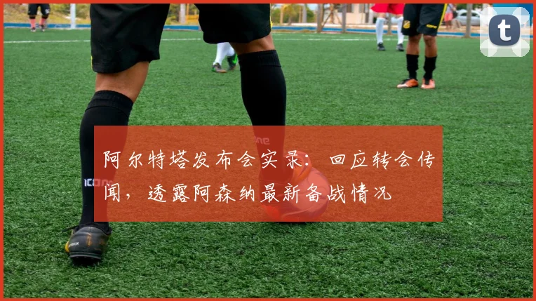 阿尔特塔发布会实录：回应转会传闻，透露阿森纳最新备战情况