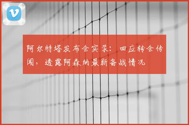 阿尔特塔发布会实录：回应转会传闻，透露阿森纳最新备战情况