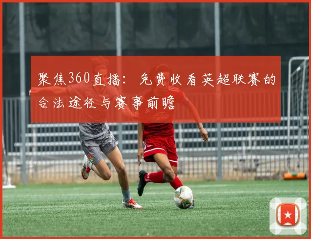 聚焦360直播：免费收看英超联赛的合法途径与赛事前瞻