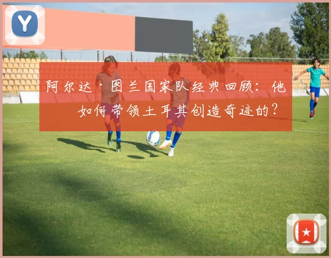 阿尔达·图兰国家队经典回顾：他是如何带领土耳其创造奇迹的？